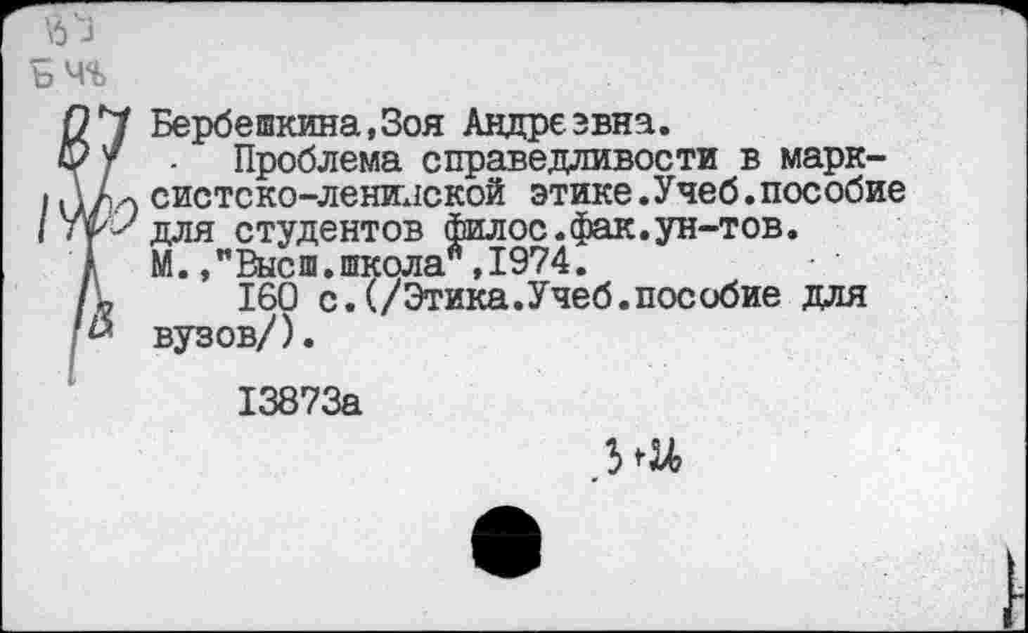 ﻿Бербешкина,3оя Андреэвна.
Проблема справедливости в марксистско-ленинской этике.Учеб.пособие для студентов филос.фак.ун-тов. М.,"Высш.школа,1974.
160 с.(/Этика.Учеб.пособие для вузов/).
13873а